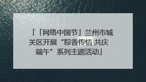 「网络中国节」兰州市城关区开展“粽香传情 共庆端午”系列主题活动