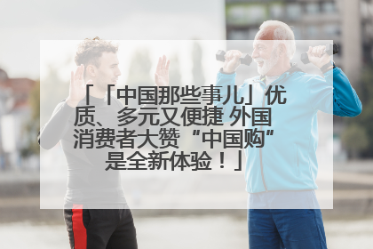 「中国那些事儿」优质、多元又便捷 外国消费者大赞“中国购”是全新体验！