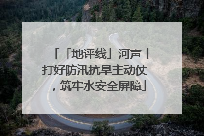 「地评线」河声丨打好防汛抗旱主动仗，筑牢水安全屏障