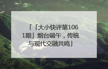 「大小快评第1061期」烟台端午，传统与现代交融共鸣