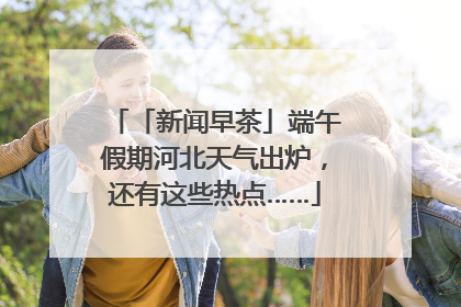 「新闻早茶」端午假期河北天气出炉，还有这些热点……