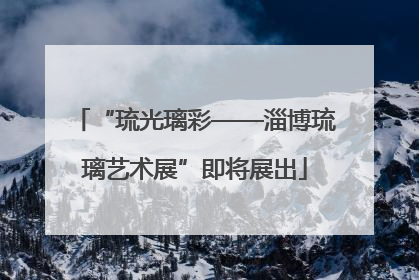 “琉光璃彩——淄博琉璃艺术展”即将展出