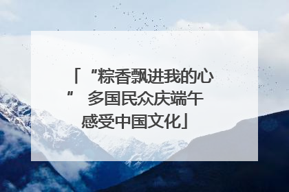 “粽香飘进我的心” 多国民众庆端午感受中国文化