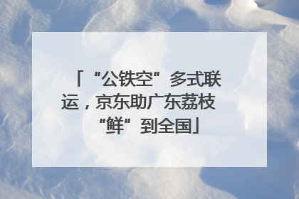 “公铁空”多式联运，京东助广东荔枝“鲜”到全国