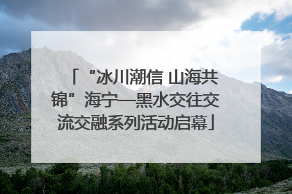 “冰川潮信 山海共锦”海宁—黑水交往交流交融系列活动启幕