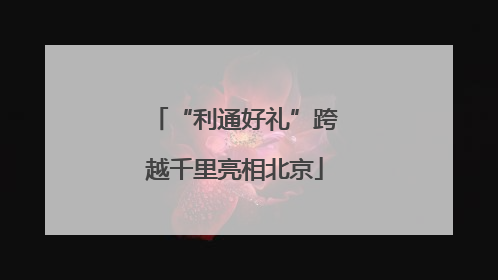 “利通好礼”跨越千里亮相北京
