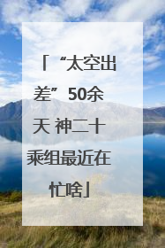 “太空出差”50余天 神二十乘组最近在忙啥
