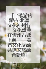 “歌游内蒙古·北疆文化神州行”文化盛典在忻州古城上演——蒙晋文化交融共谱文旅融合新篇