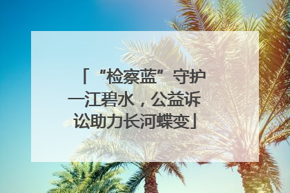 “检察蓝”守护一江碧水，公益诉讼助力长河蝶变