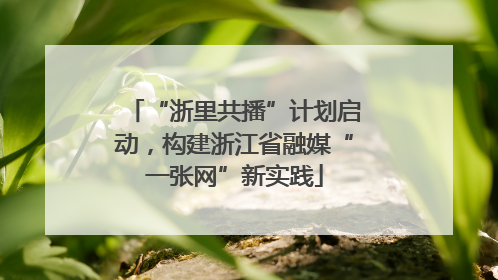 “浙里共播”计划启动，构建浙江省融媒“一张网”新实践