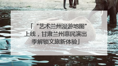 “艺术兰州漫游地图”上线，甘肃兰州惠民演出季解锁文旅新体验