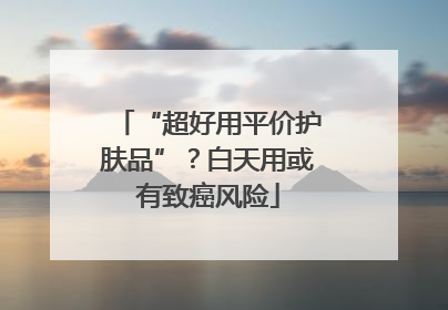 “超好用平价护肤品”？白天用或有致癌风险