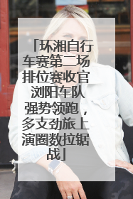 环湘自行车赛第二场排位赛收官 浏阳车队强势领跑，多支劲旅上演圈数拉锯战
