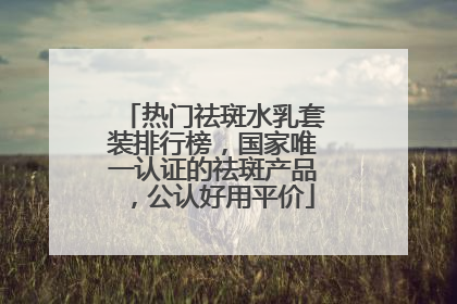 热门祛斑水乳套装排行榜，国家唯一认证的祛斑产品，公认好用平价