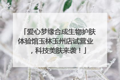 爱心梦缘合成生物护肤体验馆玉林玉州店试营业，科技美肤来袭！