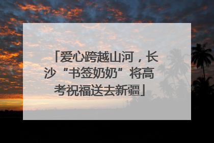 爱心跨越山河，长沙“书签奶奶”将高考祝福送去新疆