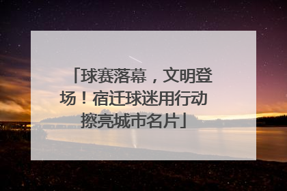球赛落幕，文明登场！宿迁球迷用行动擦亮城市名片