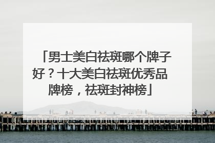 男士美白祛斑哪个牌子好？十大美白祛斑优秀品牌榜，祛斑封神榜