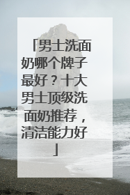 男士洗面奶哪个牌子最好？十大男士顶级洗面奶推荐，清洁能力好