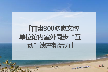 甘肃300多家文博单位馆内室外同步“互动”遗产新活力