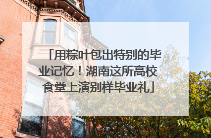 用粽叶包出特别的毕业记忆！湖南这所高校食堂上演别样毕业礼
