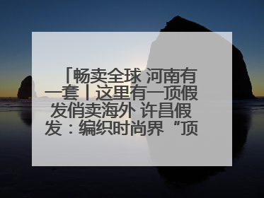 畅卖全球 河南有一套丨这里有一顶假发俏卖海外 许昌假发：编织时尚界“顶上艺术”