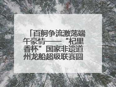 百舸争流激荡端午豪情——“杞里香杯”国家非遗道州龙船超级联赛圆满落幕