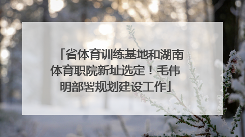 省体育训练基地和湖南体育职院新址选定！毛伟明部署规划建设工作