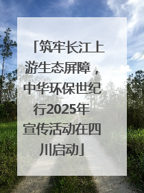 筑牢长江上游生态屏障，中华环保世纪行2025年宣传活动在四川启动