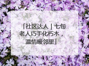 社区达人｜七旬老人巧手化朽木，温情暖邻里