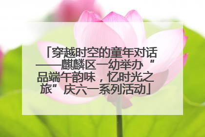 穿越时空的童年对话——麒麟区一幼举办“品端午韵味，忆时光之旅”庆六一系列活动