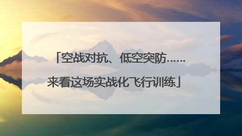 空战对抗、低空突防……来看这场实战化飞行训练