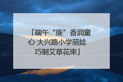 端午“廉”香润童心 大兴路小学萌娃巧制艾草花束