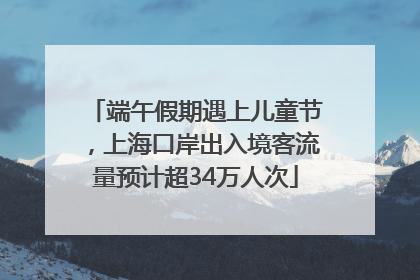 端午假期遇上儿童节，上海口岸出入境客流量预计超34万人次