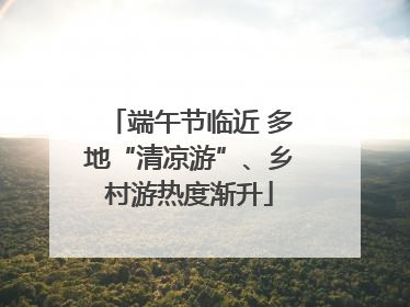 端午节临近 多地“清凉游”、乡村游热度渐升