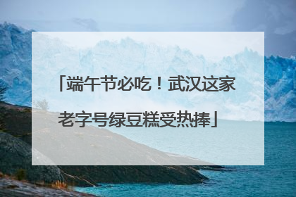 端午节必吃！武汉这家老字号绿豆糕受热捧