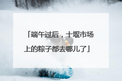 端午过后，十堰市场上的粽子都去哪儿了