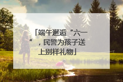 端午邂逅“六一”，民警为孩子送上别样礼物