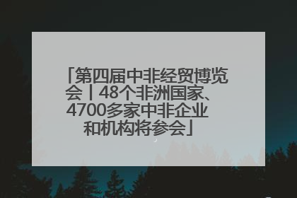 第四届中非经贸博览会丨48个非洲国家、4700多家中非企业和机构将参会