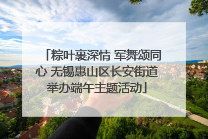 粽叶裹深情 军舞颂同心 无锡惠山区长安街道举办端午主题活动