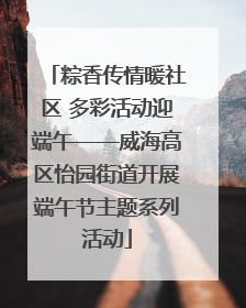 粽香传情暖社区 多彩活动迎端午——威海高区怡园街道开展端午节主题系列活动