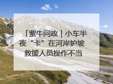 紫牛问政｜小车半夜“卡”在河岸护坡 救援人员操作不当致小车翻下河，然后直接走人了