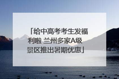 给中高考考生发福利啦 兰州多家A级景区推出暑期优惠