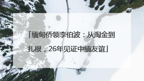 缅甸侨领李伯波：从淘金到扎根，26年见证中缅友谊