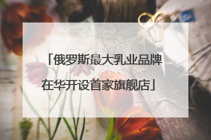 俄罗斯最大乳业品牌在华开设首家旗舰店
