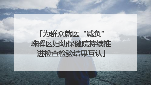 为群众就医“减负” 珠晖区妇幼保健院持续推进检查检验结果互认