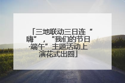 三地联动三日连“嗨”，“我们的节日·端午”主题活动上演花式出圈