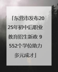 东营市发布2025年初中后职业教育招生新政 9552个学位助力多元成才