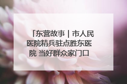 东营故事｜市人民医院精兵驻点胜东医院 当好群众家门口健康守护者