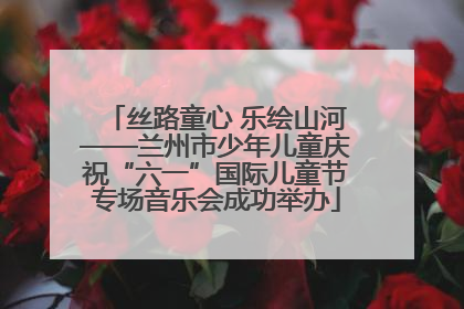 丝路童心 乐绘山河——兰州市少年儿童庆祝“六一”国际儿童节专场音乐会成功举办